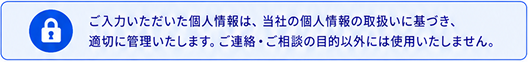 ご入力いただいた個人情報は、当社の個人情報の取扱いに基づき、適切に管理いたします。ご連絡・ご相談の目的以外には使用いたしません。